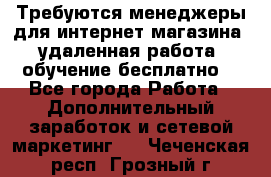 Требуются менеджеры для интернет магазина, удаленная работа, обучение бесплатно, - Все города Работа » Дополнительный заработок и сетевой маркетинг   . Чеченская респ.,Грозный г.